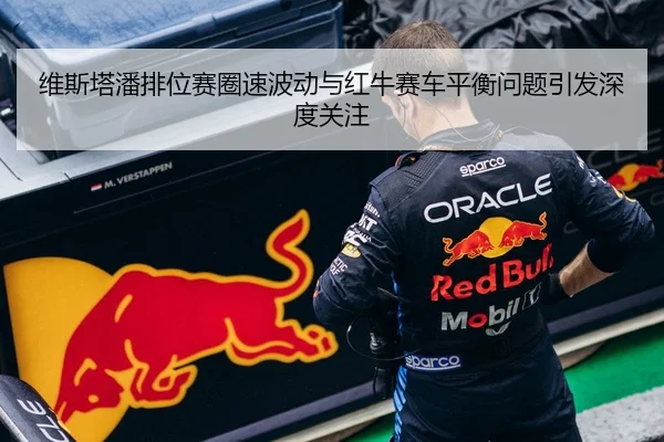 维斯塔潘排位赛圈速波动与红牛赛车平衡问题引发深度关注
