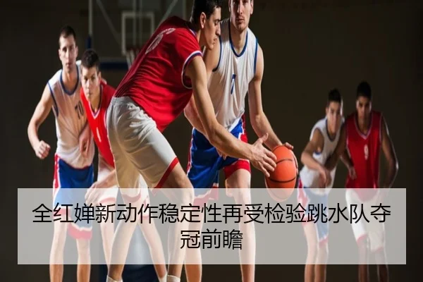 全红婵新动作稳定性再受检验跳水队夺冠前瞻