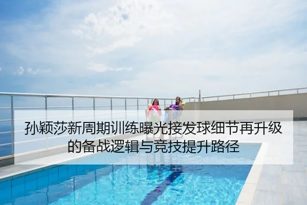 孙颖莎新周期训练曝光接发球细节再升级的备战逻辑与竞技提升路径